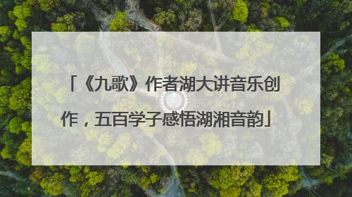 《九歌》作者湖大讲音乐创作，五百学子感悟湖湘音韵