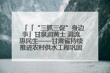 「“三抓三促”身边事」甘泉润黄土 涓流惠民生——甘肃省持续推进农村供水工程巩固提升项目建设