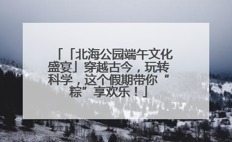 「北海公园端午文化盛宴」穿越古今，玩转科学，这个假期带你“粽”享欢乐！