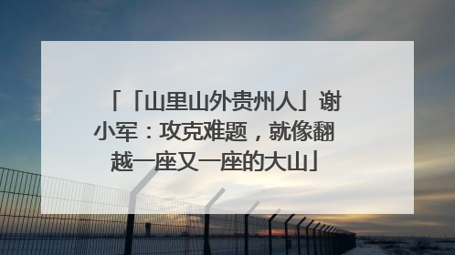 「山里山外贵州人」谢小军：攻克难题，就像翻越一座又一座的大山