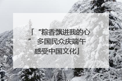 “粽香飘进我的心” 多国民众庆端午感受中国文化