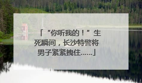 “你听我的！”生死瞬间，长沙特警将男子紧紧拽住……