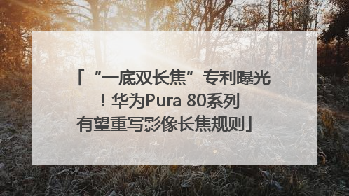 “一底双长焦”专利曝光！华为Pura 80系列有望重写影像长焦规则