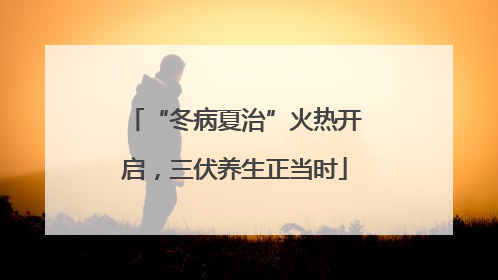 “冬病夏治”火热开启，三伏养生正当时
