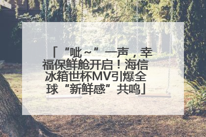 “呲～”一声，幸福保鲜舱开启！海信冰箱世杯MV引爆全球“新鲜感”共鸣