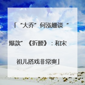 “大乔”何泓姗谈“爆款”《折腰》：和宋祖儿搭戏非常爽