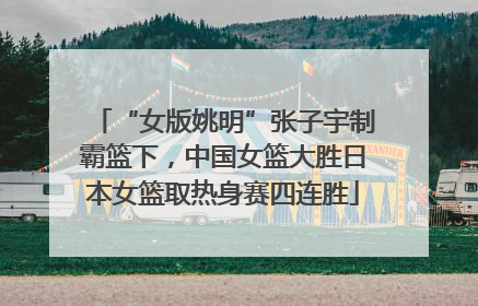“女版姚明”张子宇制霸篮下，中国女篮大胜日本女篮取热身赛四连胜