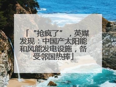 “抢疯了”，英媒发现：中国产太阳能和风能发电设施，备受邻国热捧