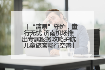 “清泉”守护，童行无忧 济南机场推出专属服务攻略护航儿童旅客畅行空港