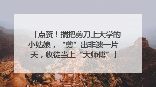点赞！揣把剪刀上大学的小姑娘，“剪”出非遗一片天，收徒当上“大师傅”