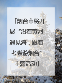 烟台市将开展“沿着黄河遇见海，跟着考卷游烟台”主题活动