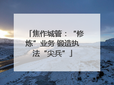 焦作城管：“修炼”业务 锻造执法“尖兵”