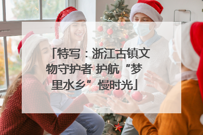 特写：浙江古镇文物守护者 护航“梦里水乡”慢时光