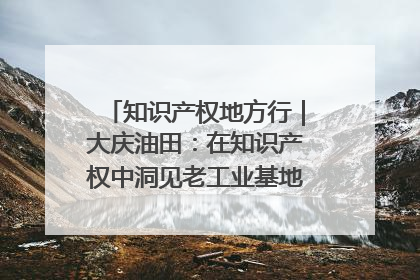知识产权地方行｜大庆油田：在知识产权中洞见老工业基地的 “创新密码”