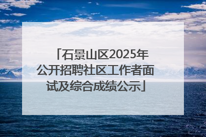 石景山区2025年公开招聘社区工作者面试及综合成绩公示