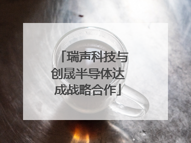 瑞声科技与创晟半导体达成战略合作