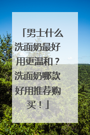 男士什么洗面奶最好用更温和？洗面奶哪款好用推荐购买！