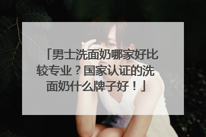 男士洗面奶哪家好比较专业？国家认证的洗面奶什么牌子好！