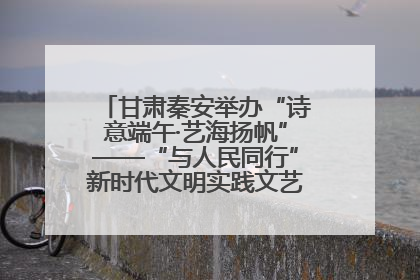甘肃秦安举办“诗意端午·艺海扬帆”——“与人民同行”新时代文明实践文艺志愿服务活动