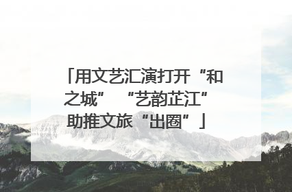 用文艺汇演打开“和之城” “艺韵芷江”助推文旅“出圈”