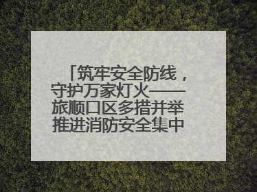 筑牢安全防线，守护万家灯火——旅顺口区多措并举推进消防安全集中整治工作