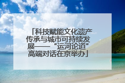 科技赋能文化遗产传承与城市可持续发展——“运河论道”高端对话在京举办
