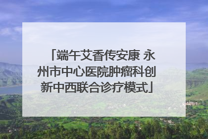 端午艾香传安康 永州市中心医院肿瘤科创新中西联合诊疗模式