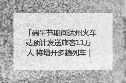 端午节期间达州火车站预计发送旅客11万人 将增开多趟列车｜网络中国节·端午