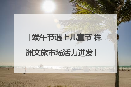 端午节遇上儿童节 株洲文旅市场活力迸发
