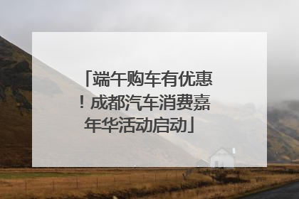 端午购车有优惠！成都汽车消费嘉年华活动启动