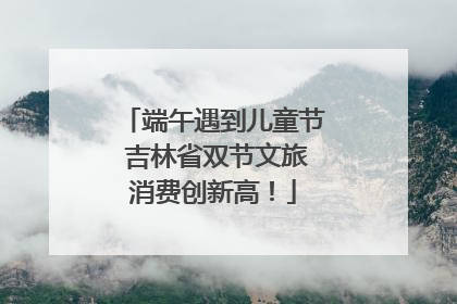 端午遇到儿童节 吉林省双节文旅消费创新高！