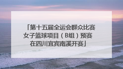 第十五届全运会群众比赛女子篮球项目（B组）预赛在四川宜宾南溪开赛