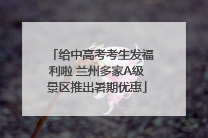 给中高考考生发福利啦 兰州多家A级景区推出暑期优惠