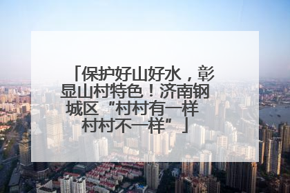 保护好山好水，彰显山村特色！济南钢城区“村村有一样 村村不一样”