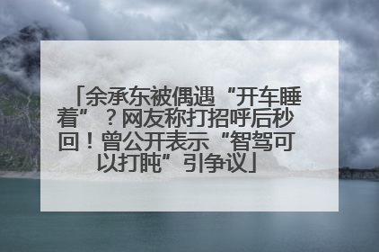 余承东被偶遇“开车睡着”？网友称打招呼后秒回！曾公开表示“智驾可以打盹”引争议