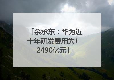 余承东：华为近十年研发费用为12490亿元