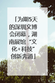 为期5天的深圳文博会闭幕，湖南展馆“文化+科技”创新奔涌