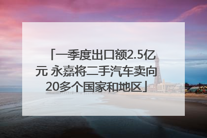 一季度出口额2.5亿元 永嘉将二手汽车卖向20多个国家和地区
