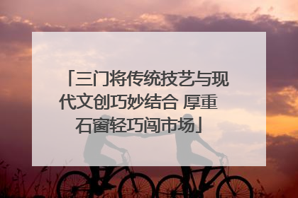 三门将传统技艺与现代文创巧妙结合 厚重石窗轻巧闯市场