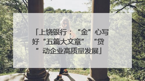 上饶银行：“金”心写好“五篇大文章” “贷”动企业高质量发展