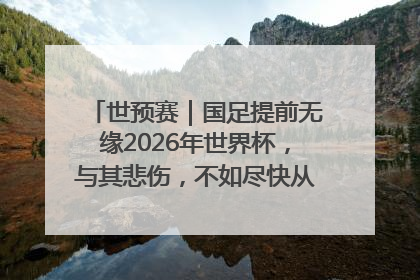 世预赛｜国足提前无缘2026年世界杯，与其悲伤，不如尽快从选帅开始重建