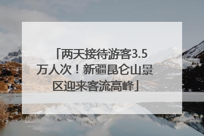 两天接待游客3.5万人次！新疆昆仑山景区迎来客流高峰