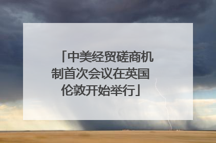 中美经贸磋商机制首次会议在英国伦敦开始举行