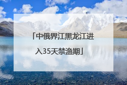 中俄界江黑龙江进入35天禁渔期