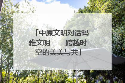 中原文明对话玛雅文明——跨越时空的美美与共