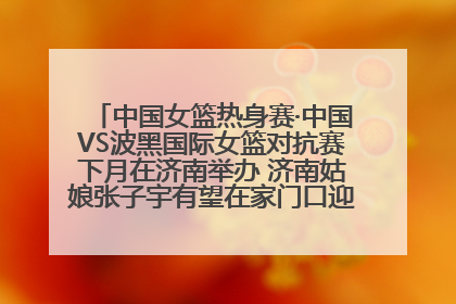 中国女篮热身赛·中国VS波黑国际女篮对抗赛下月在济南举办 济南姑娘张子宇有望在家门口迎来国家队首秀