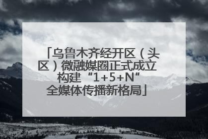 乌鲁木齐经开区（头区）微融媒圈正式成立 构建“1+5+N”全媒体传播新格局