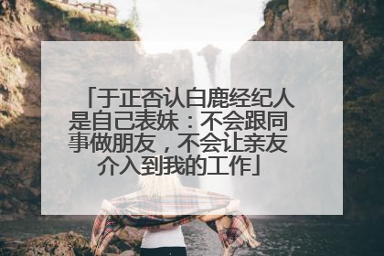 于正否认白鹿经纪人是自己表妹：不会跟同事做朋友，不会让亲友介入到我的工作