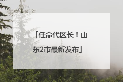 任命代区长！山东2市最新发布