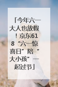 今年六一大人也放假！京东618“六一惊喜日”陪“大小孩”一起过节